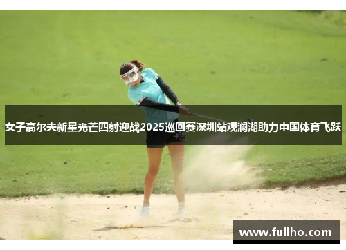 女子高尔夫新星光芒四射迎战2025巡回赛深圳站观澜湖助力中国体育飞跃
